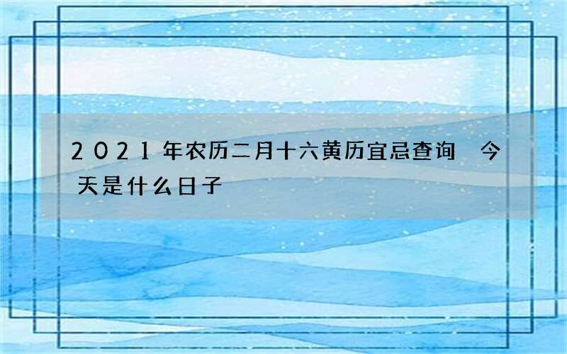 2021年农历二月十六黄历宜忌查询 今天是什么日子